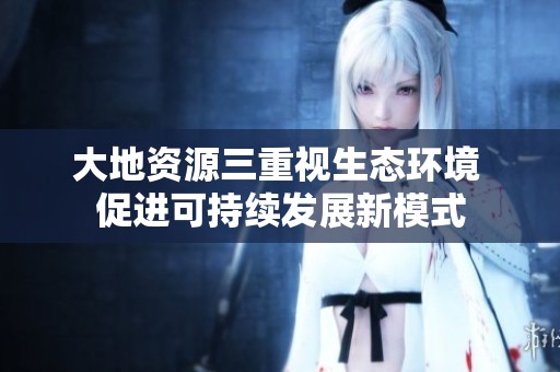大地資源三重視生態(tài)環(huán)境 促進(jìn)可持續(xù)發(fā)展新模式