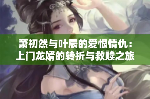 蕭初然與葉辰的愛(ài)恨情仇：上門龍婿的轉(zhuǎn)折與救贖之旅