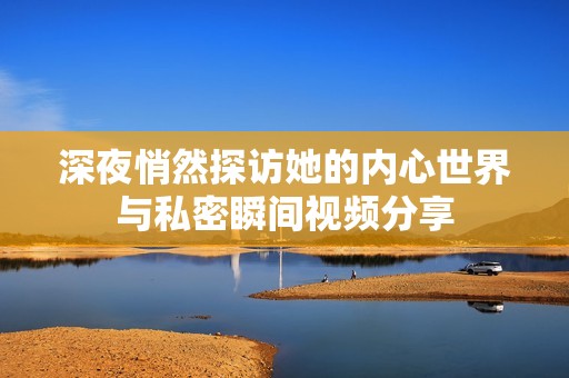 深夜悄然探訪她的內(nèi)心世界與私密瞬間視頻分享