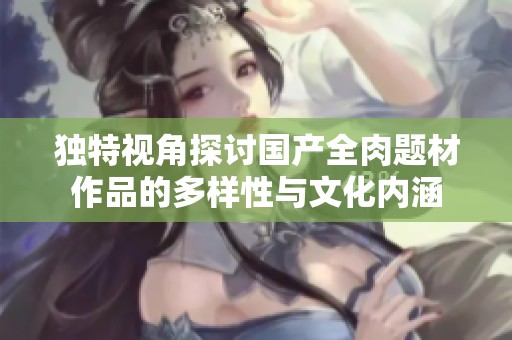 獨特視角探討國產(chǎn)全肉題材作品的多樣性與文化內(nèi)涵