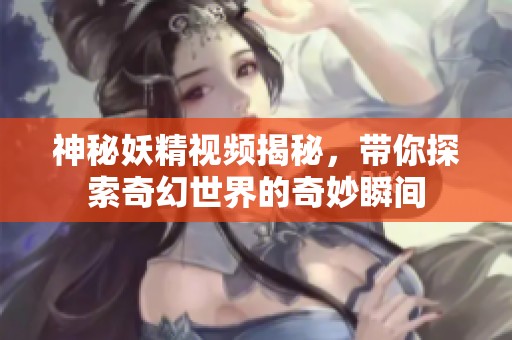 神秘妖精視頻揭秘，帶你探索奇幻世界的奇妙瞬間