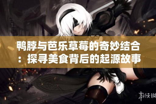 鴨脖與芭樂(lè)草莓的奇妙結(jié)合：探尋美食背后的起源故事