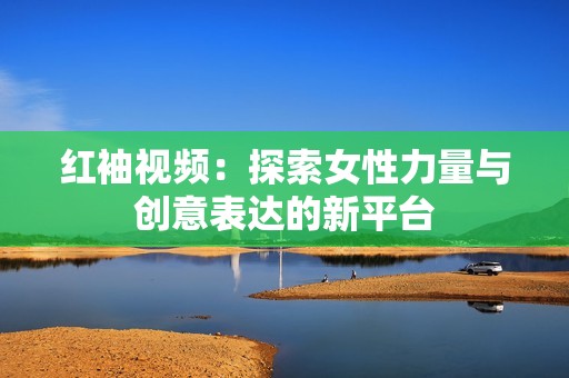 紅袖視頻：探索女性力量與創(chuàng)意表達的新平臺