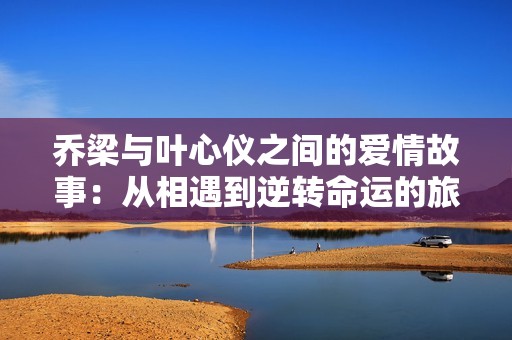 喬梁與葉心儀之間的愛情故事：從相遇到逆轉(zhuǎn)命運(yùn)的旅程