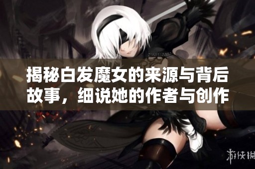 揭秘白發(fā)魔女的來源與背后故事，細說她的作者與創(chuàng)作背景