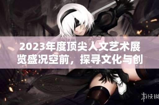 2023年度頂尖人文藝術(shù)展覽盛況空前，探尋文化與創(chuàng)意交匯