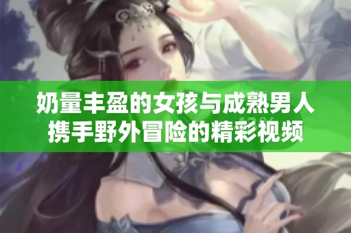 奶量豐盈的女孩與成熟男人攜手野外冒險(xiǎn)的精彩視頻