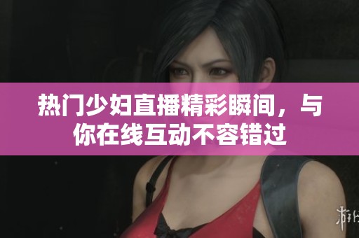 熱門少婦直播精彩瞬間，與你在線互動不容錯過