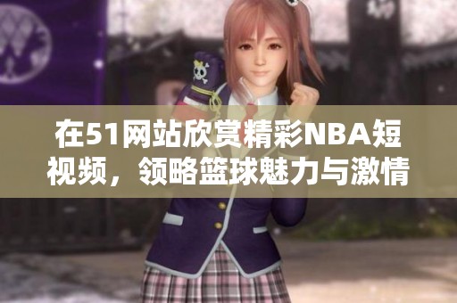在51網(wǎng)站欣賞精彩NBA短視頻，領(lǐng)略籃球魅力與激情