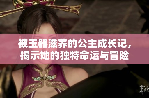 被玉器滋養(yǎng)的公主成長(zhǎng)記，揭示她的獨(dú)特命運(yùn)與冒險(xiǎn)