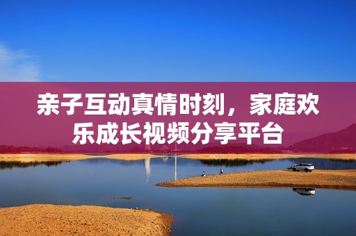 親子互動真情時刻，家庭歡樂成長視頻分享平臺
