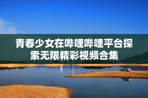 青春少女在嗶哩嗶哩平臺(tái)探索無(wú)限精彩視頻合集