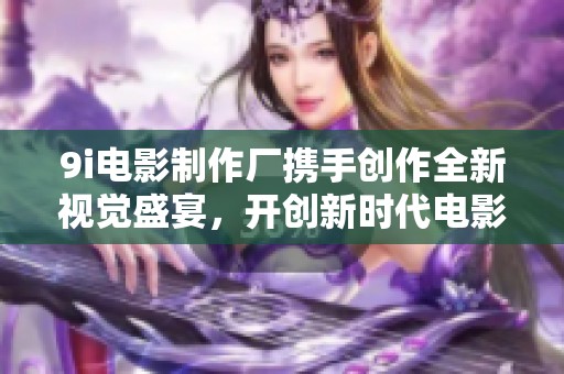 9i電影制作廠攜手創(chuàng)作全新視覺盛宴，開創(chuàng)新時代電影體驗