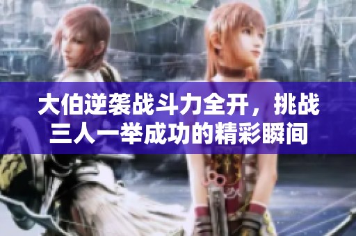 大伯逆襲戰(zhàn)斗力全開，挑戰(zhàn)三人一舉成功的精彩瞬間