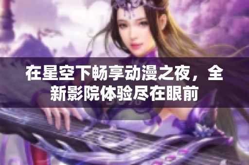 在星空下暢享動(dòng)漫之夜，全新影院體驗(yàn)盡在眼前