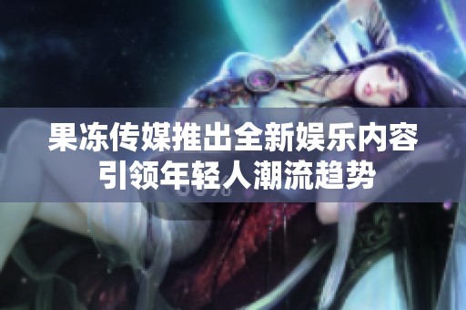 果凍傳媒推出全新娛樂內(nèi)容 引領(lǐng)年輕人潮流趨勢(shì)