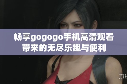 暢享gogogo手機(jī)高清觀看帶來的無盡樂趣與便利