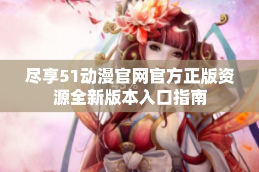盡享51動漫官網(wǎng)官方正版資源全新版本入口指南