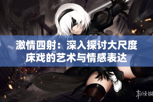激情四射：深入探討大尺度床戲的藝術(shù)與情感表達(dá)