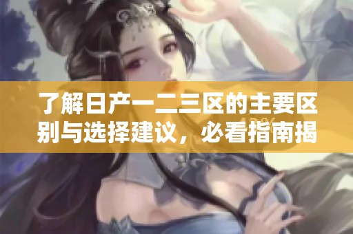 了解日產(chǎn)一二三區(qū)的主要區(qū)別與選擇建議，必看指南揭秘