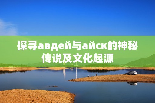探尋авдей與айск的神秘傳說(shuō)及文化起源