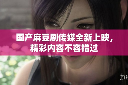 國產(chǎn)麻豆劇傳媒全新上映，精彩內(nèi)容不容錯過