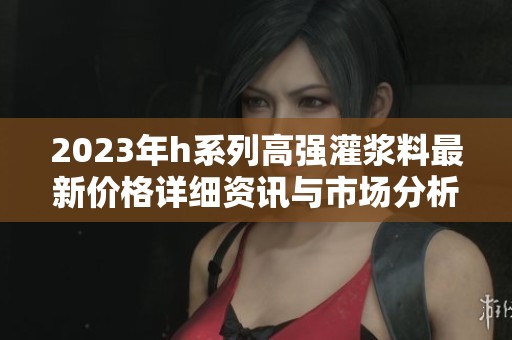 2023年h系列高強灌漿料最新價格詳細資訊與市場分析