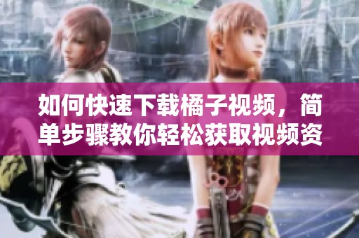 如何快速下載橘子視頻，簡(jiǎn)單步驟教你輕松獲取視頻資源