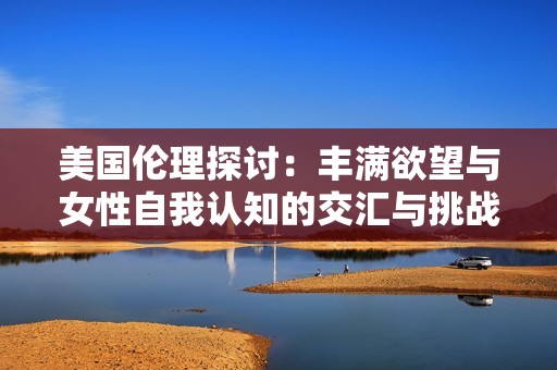 美國倫理探討：豐滿欲望與女性自我認(rèn)知的交匯與挑戰(zhàn)