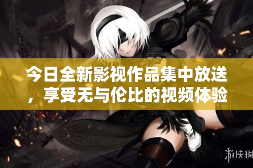 今日全新影視作品集中放送，享受無與倫比的視頻體驗(yàn)