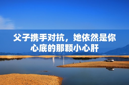父子攜手對(duì)抗，她依然是你心底的那顆小心肝