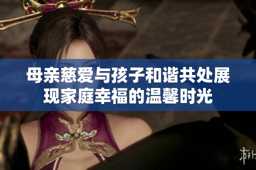 母親慈愛與孩子和諧共處展現(xiàn)家庭幸福的溫馨時光