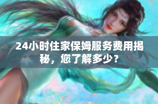 24小時住家保姆服務費用揭秘，您了解多少？