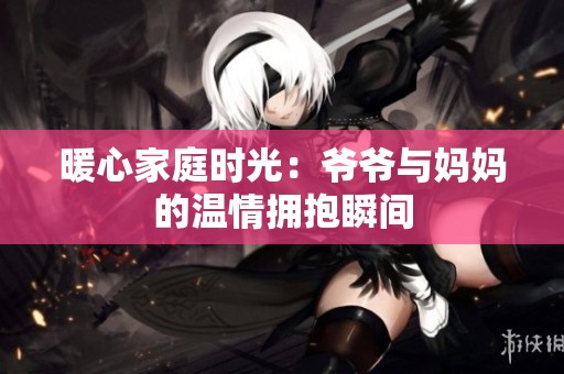 暖心家庭時(shí)光：爺爺與媽媽的溫情擁抱瞬間