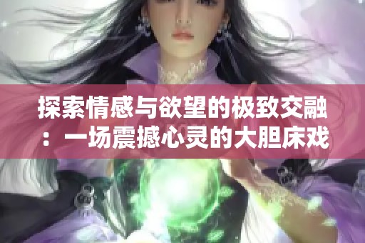 探索情感與欲望的極致交融：一場(chǎng)震撼心靈的大膽床戲展示