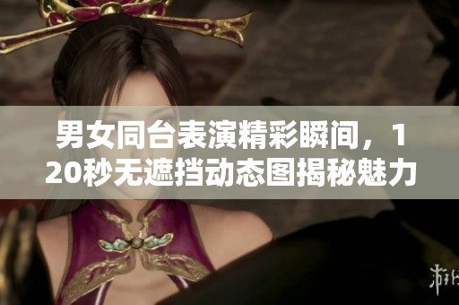 男女同臺表演精彩瞬間，120秒無遮擋動態(tài)圖揭秘魅力互動