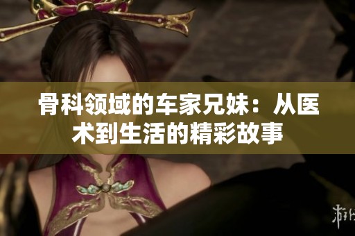 骨科領(lǐng)域的車家兄妹：從醫(yī)術(shù)到生活的精彩故事