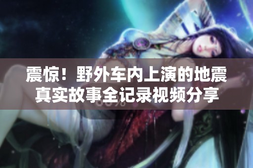 震驚！野外車內(nèi)上演的地震真實故事全記錄視頻分享