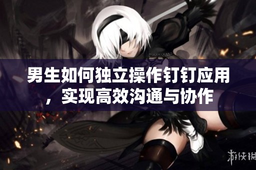男生如何獨(dú)立操作釘釘應(yīng)用，實(shí)現(xiàn)高效溝通與協(xié)作