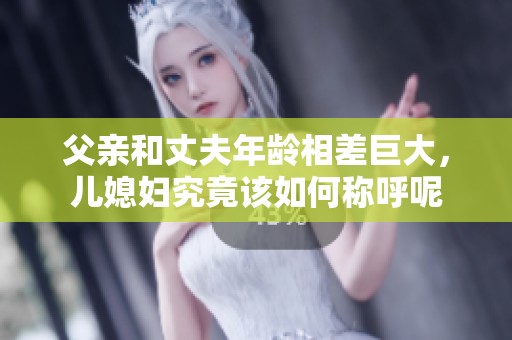 父親和丈夫年齡相差巨大，兒媳婦究竟該如何稱呼呢