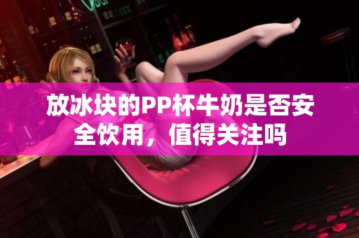 放冰塊的PP杯牛奶是否安全飲用，值得關(guān)注嗎