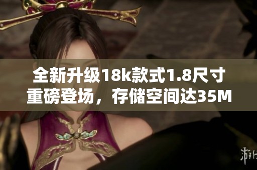全新升級18k款式1.8尺寸重磅登場，存儲空間達(dá)35MB