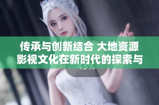 傳承與創(chuàng)新結(jié)合 大地資源影視文化在新時(shí)代的探索與發(fā)展