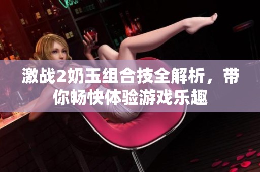 激戰(zhàn)2奶玉組合技全解析，帶你暢快體驗游戲樂趣