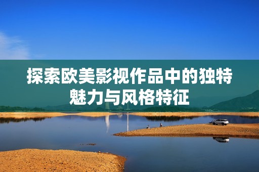 探索歐美影視作品中的獨(dú)特魅力與風(fēng)格特征