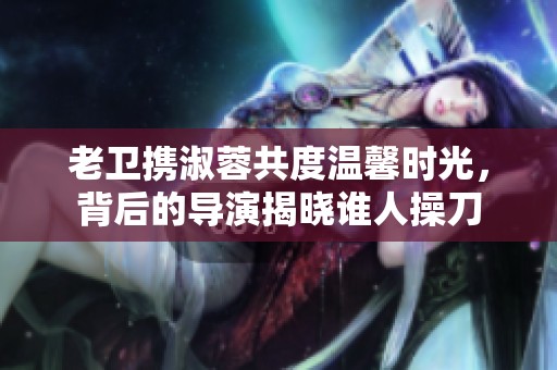老衛(wèi)攜淑蓉共度溫馨時光，背后的導(dǎo)演揭曉誰人操刀