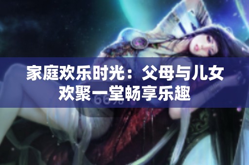 家庭歡樂時(shí)光：父母與兒女歡聚一堂暢享樂趣