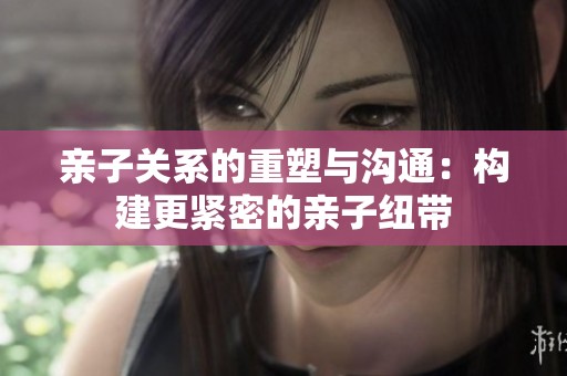 親子關(guān)系的重塑與溝通：構(gòu)建更緊密的親子紐帶