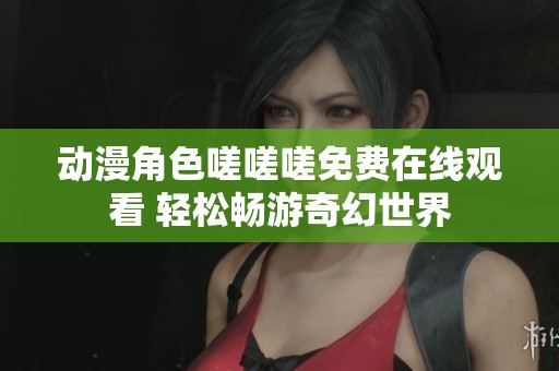 動(dòng)漫角色嗟嗟嗟免費(fèi)在線觀看 輕松暢游奇幻世界