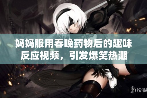媽媽服用春晚藥物后的趣味反應(yīng)視頻，引發(fā)爆笑熱潮